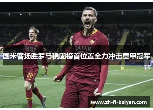 国米客场胜罗马稳固榜首位置全力冲击意甲冠军