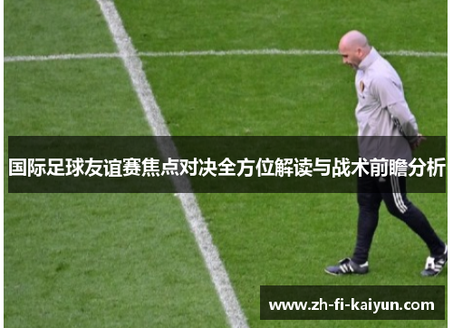 国际足球友谊赛焦点对决全方位解读与战术前瞻分析