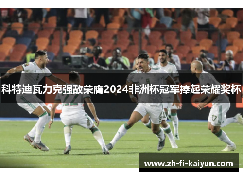 科特迪瓦力克强敌荣膺2024非洲杯冠军捧起荣耀奖杯 科特迪瓦力克强敌荣膺2024非洲杯冠军捧起荣耀奖杯
